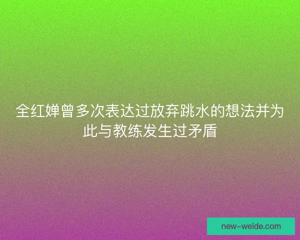 全红婵曾多次表达过放弃跳水的想法并为此与教练发生过矛盾