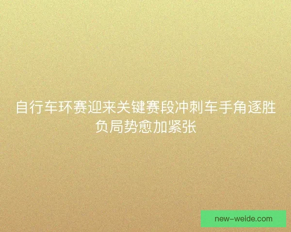 自行车环赛迎来关键赛段冲刺车手角逐胜负局势愈加紧张