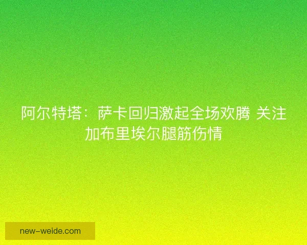 阿尔特塔：萨卡回归激起全场欢腾 关注加布里埃尔腿筋伤情