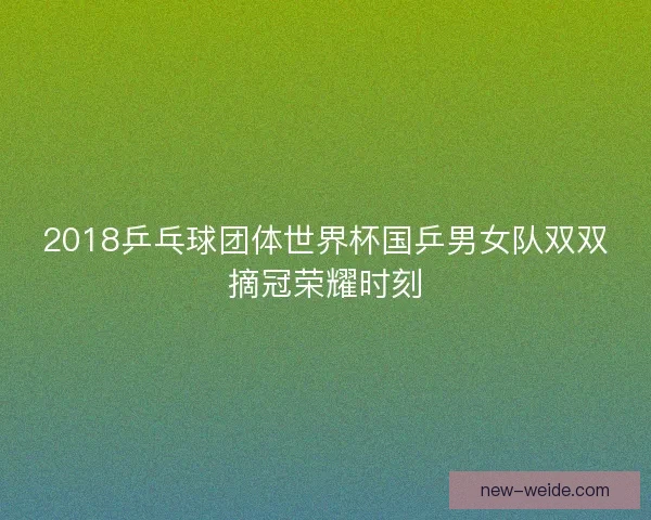 2018乒乓球团体世界杯国乒男女队双双摘冠荣耀时刻